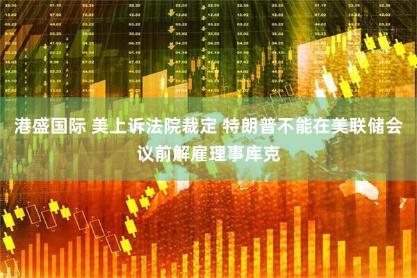 港盛国际 美上诉法院裁定 特朗普不能在美联储会议前解雇理事库克