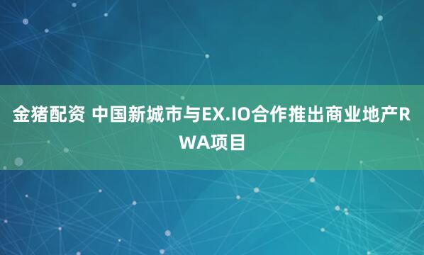 金猪配资 中国新城市与EX.IO合作推出商业地产RWA项目