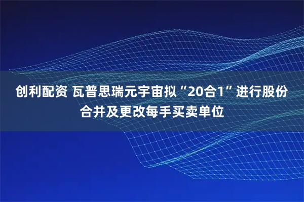 创利配资 瓦普思瑞元宇宙拟“20合1”进行股份合并及更改每手买卖单位