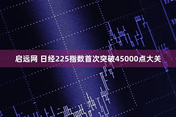 启远网 日经225指数首次突破45000点大关