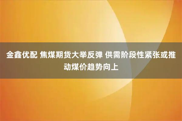 金鑫优配 焦煤期货大举反弹 供需阶段性紧张或推动煤价趋势向上