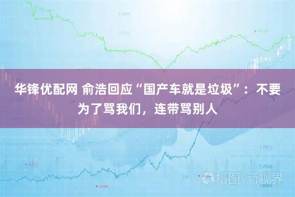 华锋优配网 俞浩回应“国产车就是垃圾”：不要为了骂我们，连带骂别人