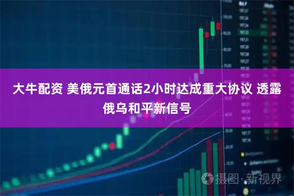 大牛配资 美俄元首通话2小时达成重大协议 透露俄乌和平新信号