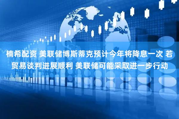 楠希配资 美联储博斯蒂克预计今年将降息一次 若贸易谈判进展顺利 美联储可能采取进一步行动