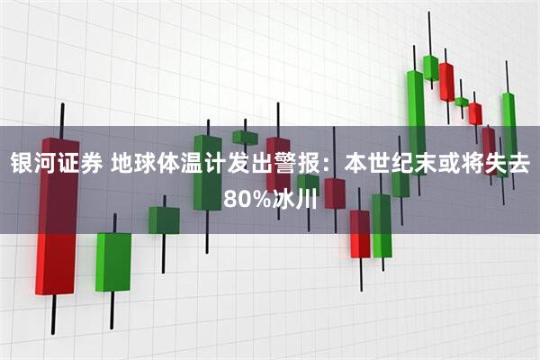 银河证券 地球体温计发出警报：本世纪末或将失去80%冰川