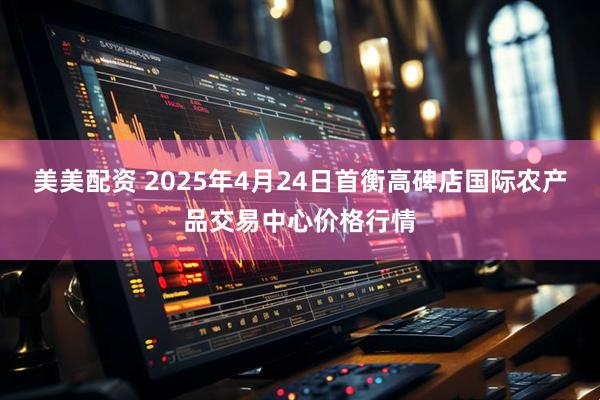 美美配资 2025年4月24日首衡高碑店国际农产品交易中心价格行情