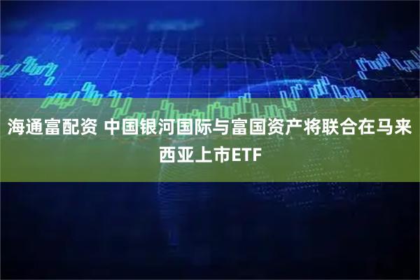 海通富配资 中国银河国际与富国资产将联合在马来西亚上市ETF