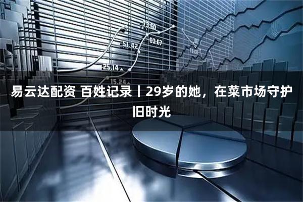 易云达配资 百姓记录丨29岁的她，在菜市场守护旧时光