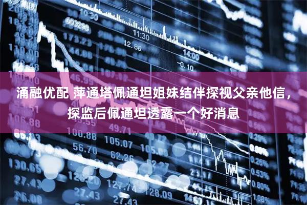 涌融优配 萍通塔佩通坦姐妹结伴探视父亲他信，探监后佩通坦透露一个好消息