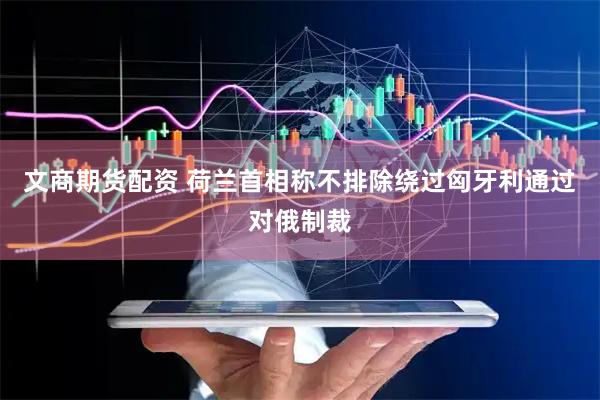 文商期货配资 荷兰首相称不排除绕过匈牙利通过对俄制裁