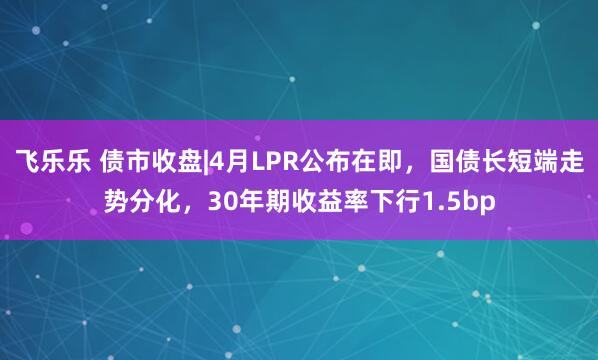 飞乐乐 债市收盘|4月LPR公布在即，国债长短端走势分化，30年期收益率下行1.5bp