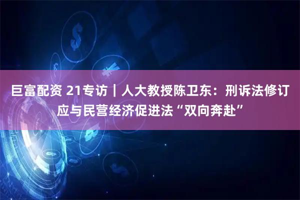 巨富配资 21专访｜人大教授陈卫东：刑诉法修订应与民营经济促进法“双向奔赴”