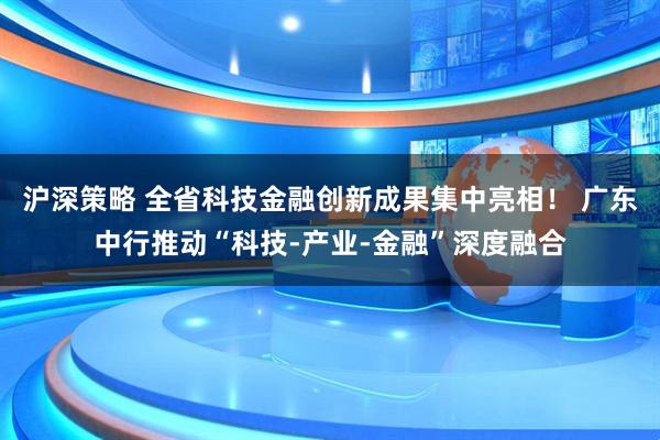 沪深策略 全省科技金融创新成果集中亮相！ 广东中行推动“科技-产业-金融”深度融合