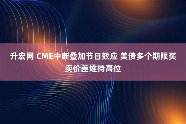 升宏网 CME中断叠加节日效应 美债多个期限买卖价差维持高位