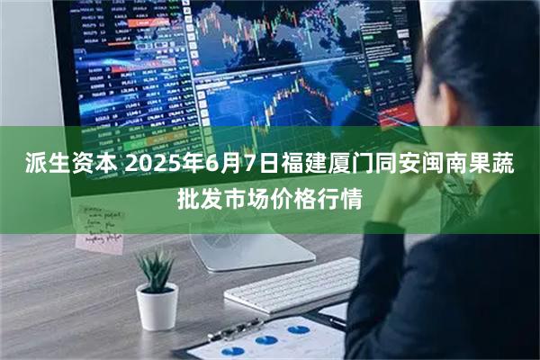 派生资本 2025年6月7日福建厦门同安闽南果蔬批发市场价格行情
