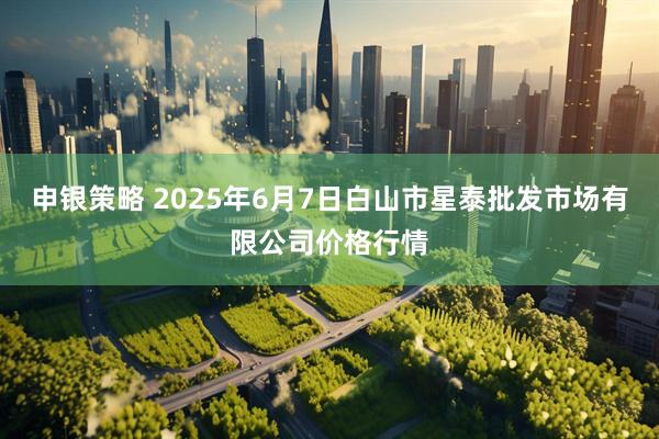 申银策略 2025年6月7日白山市星泰批发市场有限公司价格行情