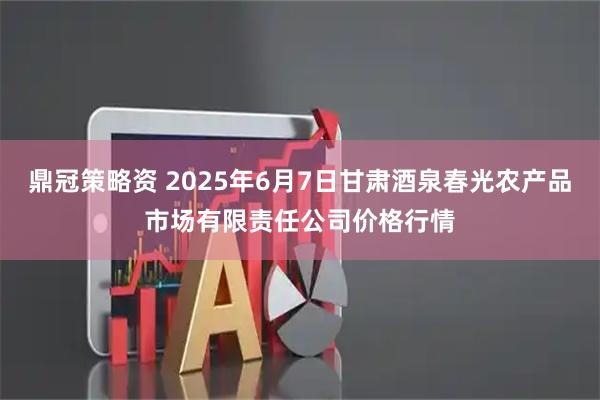 鼎冠策略资 2025年6月7日甘肃酒泉春光农产品市场有限责任公司价格行情