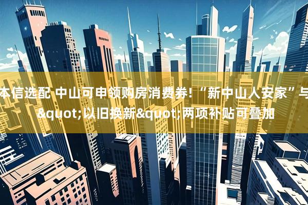 本信选配 中山可申领购房消费券! “新中山人安家”与 "以旧换新"两项补贴可叠加