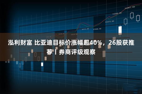 泓利财富 比亚迪目标价涨幅超40%，26股获推荐丨券商评级观察