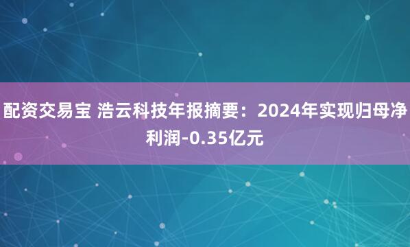 配资交易宝 浩云科技年报摘要：2024年实现归母净利润-0.35亿元