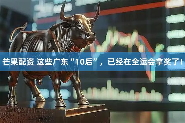 芒果配资 这些广东“10后”，已经在全运会拿奖了！