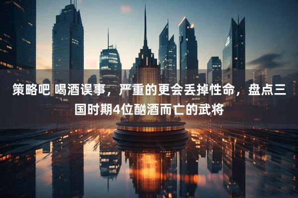 策略吧 喝酒误事，严重的更会丢掉性命，盘点三国时期4位酗酒而亡的武将