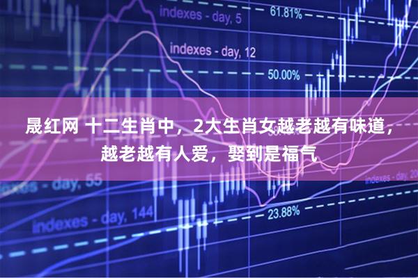 晟红网 十二生肖中，2大生肖女越老越有味道，越老越有人爱，娶到是福气