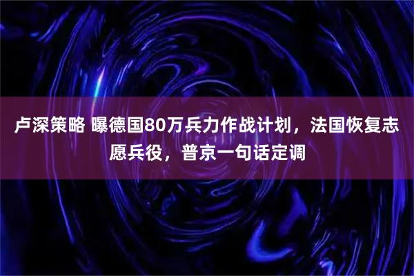卢深策略 曝德国80万兵力作战计划，法国恢复志愿兵役，普京一句话定调
