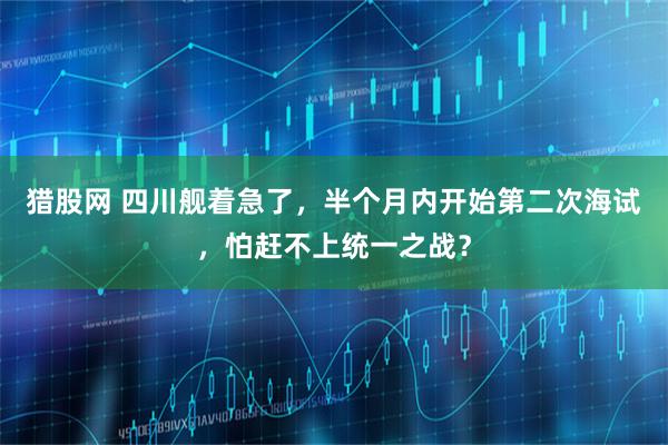 猎股网 四川舰着急了，半个月内开始第二次海试，怕赶不上统一之战？