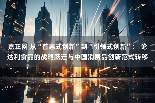 嘉正网 从“普惠式创新”到“引领式创新”： 论达利食品的战略跃迁与中国消费品创新范式转移