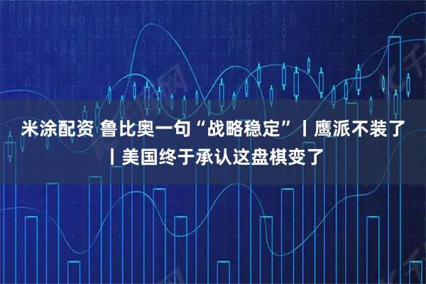 米涂配资 鲁比奥一句“战略稳定”丨鹰派不装了丨美国终于承认这盘棋变了
