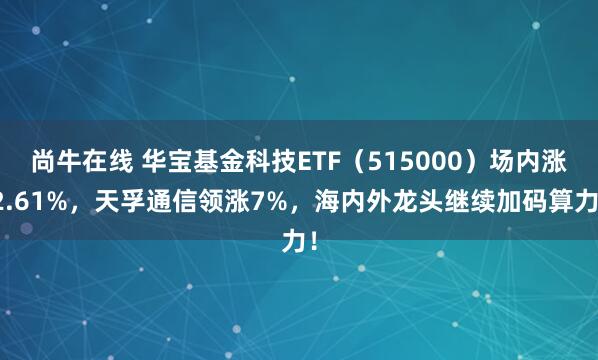 尚牛在线 华宝基金科技ETF（515000）场内涨2.61%，天孚通信领涨7%，海内外龙头继续加码算力！