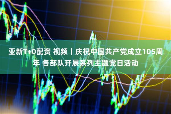 亚新T+0配资 视频丨庆祝中国共产党成立105周年 各部队开展系列主题党日活动