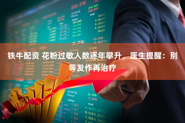 铁牛配资 花粉过敏人数逐年攀升，医生提醒：别等发作再治疗