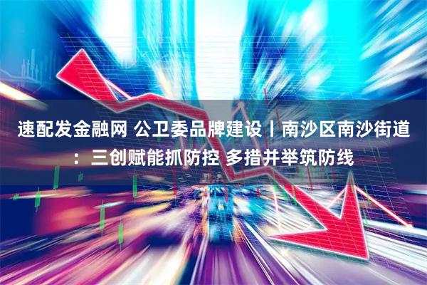 速配发金融网 公卫委品牌建设丨南沙区南沙街道：三创赋能抓防控 多措并举筑防线
